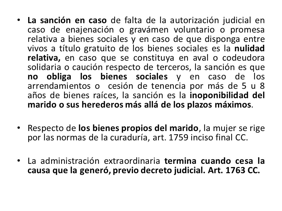 La sanción en caso de falta de la autorización judicial en caso de enajenación o gravámen voluntario o promesa relativa a bienes sociales y en caso de que disponga entre vivos a título gratuito de los bienes sociales es la nulidad relativa, en caso que se constituya en aval o codeudora solidaria o caución respecto de terceros, la sanción es que no obliga los bienes sociales y en caso de los arrendamientos o cesión de tenencia por más de 5 u 8 años de bienes raíces, la sanción es la inoponibilidad del marido o sus herederos más allá de los plazos máximos.