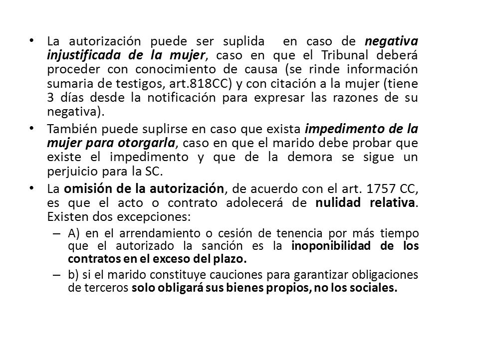 La autorización puede ser suplida en caso de negativa injustificada de la mujer, caso en que el Tribunal deberá proceder con conocimiento de causa (se rinde información sumaria de testigos, art.818CC) y con citación a la mujer (tiene 3 días desde la notificación para expresar las razones de su negativa).