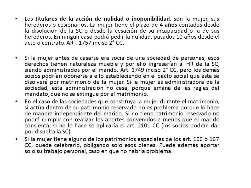 Los titulares de la acción de nulidad o inoponibilidad, son la mujer, sus herederos o cesionarios. La mujer tiene el plazo de 4 años contados desde la disolución de la SC o desde la cesación de su incapacidad o la de sus herederos. En ningún caso podrá pedir la nulidad, pasados 10 años desde el acto o contrato. ART inciso 2° CC.