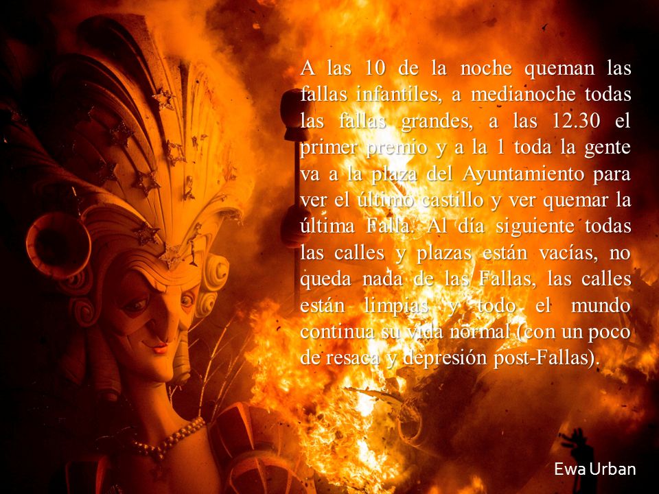 A las 10 de la noche queman las fallas infantiles, a medianoche todas las fallas grandes, a las el primer premio y a la 1 toda la gente va a la plaza del Ayuntamiento para ver el último castillo y ver quemar la última Falla. Al día siguiente todas las calles y plazas están vacías, no queda nada de las Fallas, las calles están limpias y todo el mundo continua su vida normal (con un poco de resaca y depresión post-Fallas).