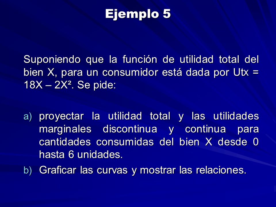 Ejemplo 5 Suponiendo que la función de utilidad total del bien X, para un consumidor está dada por UtX = 18X – 2X². Se pide: