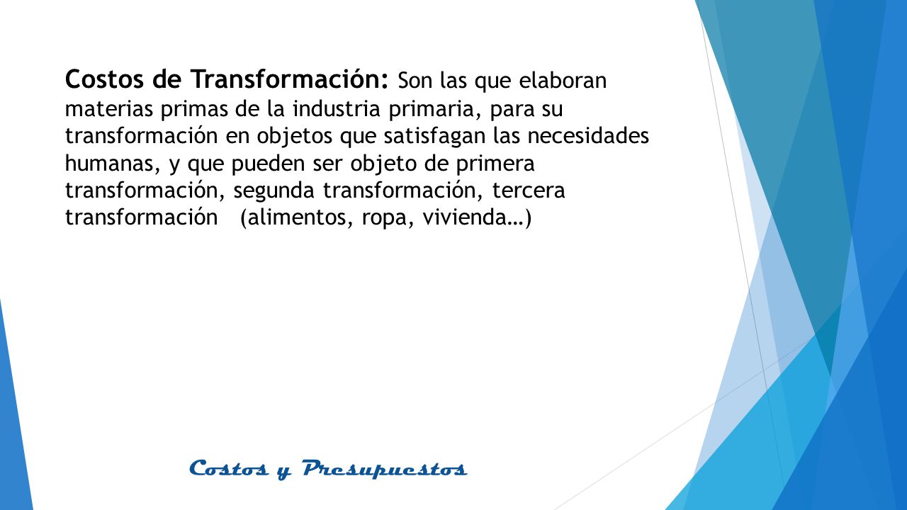 Costos de Transformación: Son las que elaboran materias primas de la industria primaria, para su transformación en objetos que satisfagan las necesidades humanas, y que pueden ser objeto de primera transformación, segunda transformación, tercera transformación (alimentos, ropa, vivienda…)
