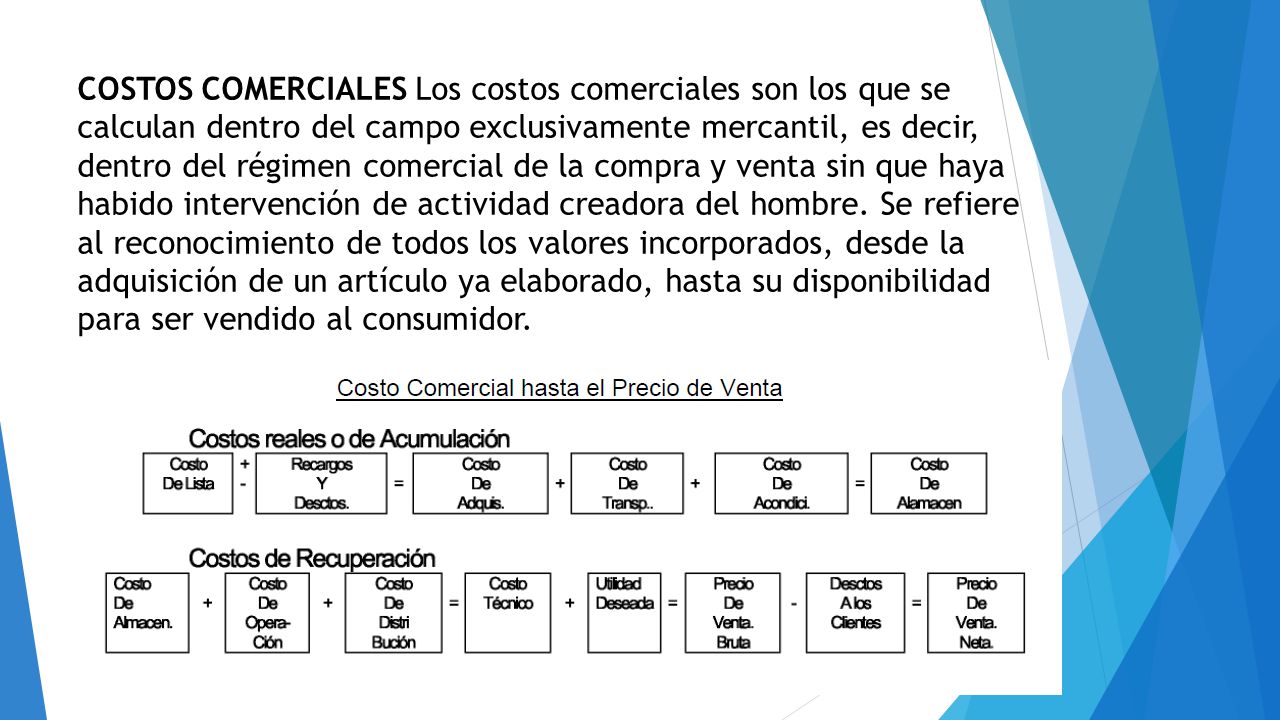 COSTOS COMERCIALES Los costos comerciales son los que se calculan dentro del campo exclusivamente mercantil, es decir, dentro del régimen comercial de la compra y venta sin que haya habido intervención de actividad creadora del hombre.