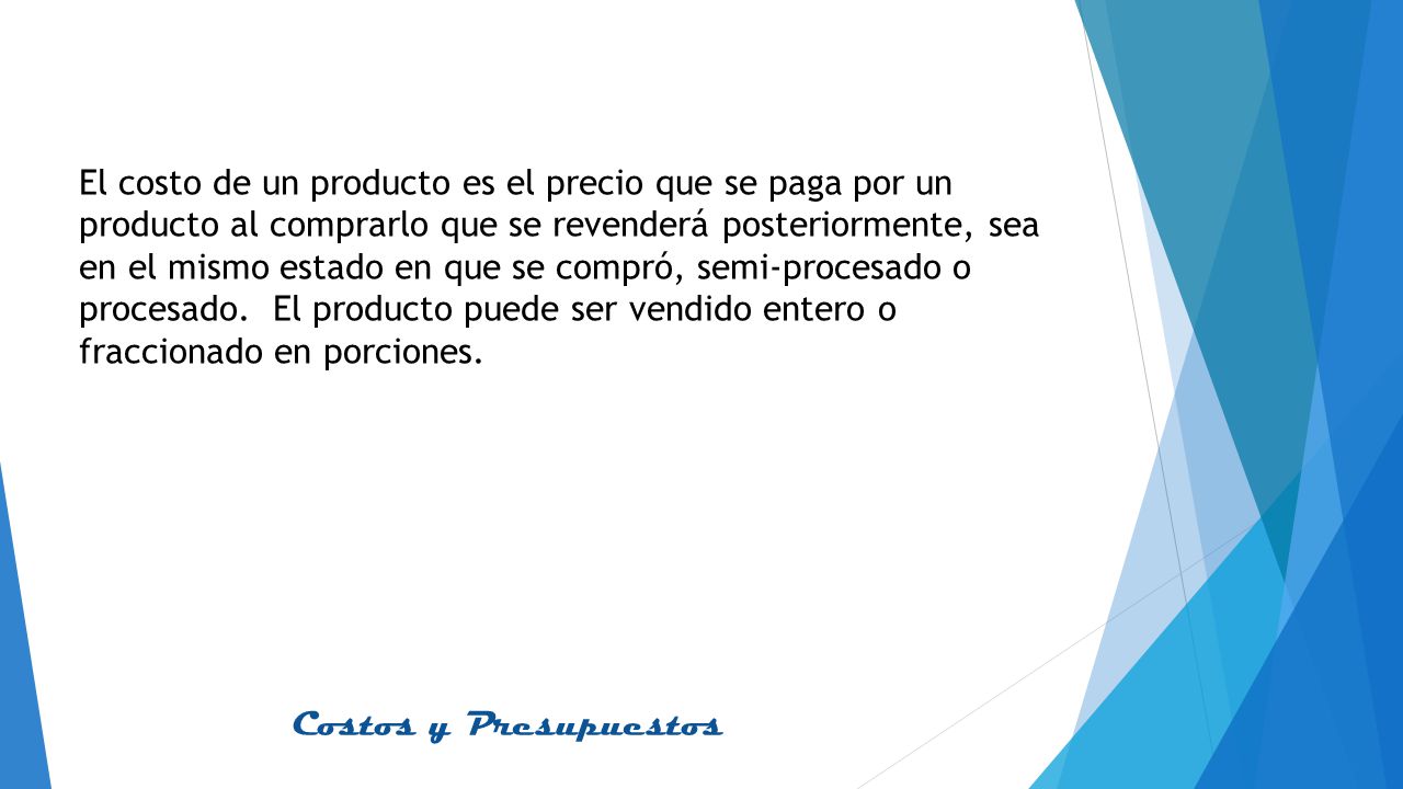 El costo de un producto es el precio que se paga por un producto al comprarlo que se revenderá posteriormente, sea en el mismo estado en que se compró, semi-procesado o procesado.