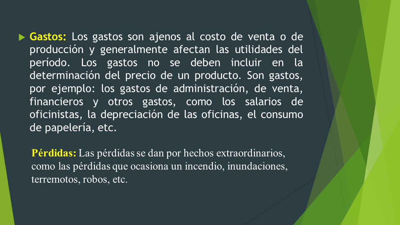 Gastos: Los gastos son ajenos al costo de venta o de producción y generalmente afectan las utilidades del período. Los gastos no se deben incluir en la determinación del precio de un producto. Son gastos, por ejemplo: los gastos de administración, de venta, financieros y otros gastos, como los salarios de oficinistas, la depreciación de las oficinas, el consumo de papelería, etc.