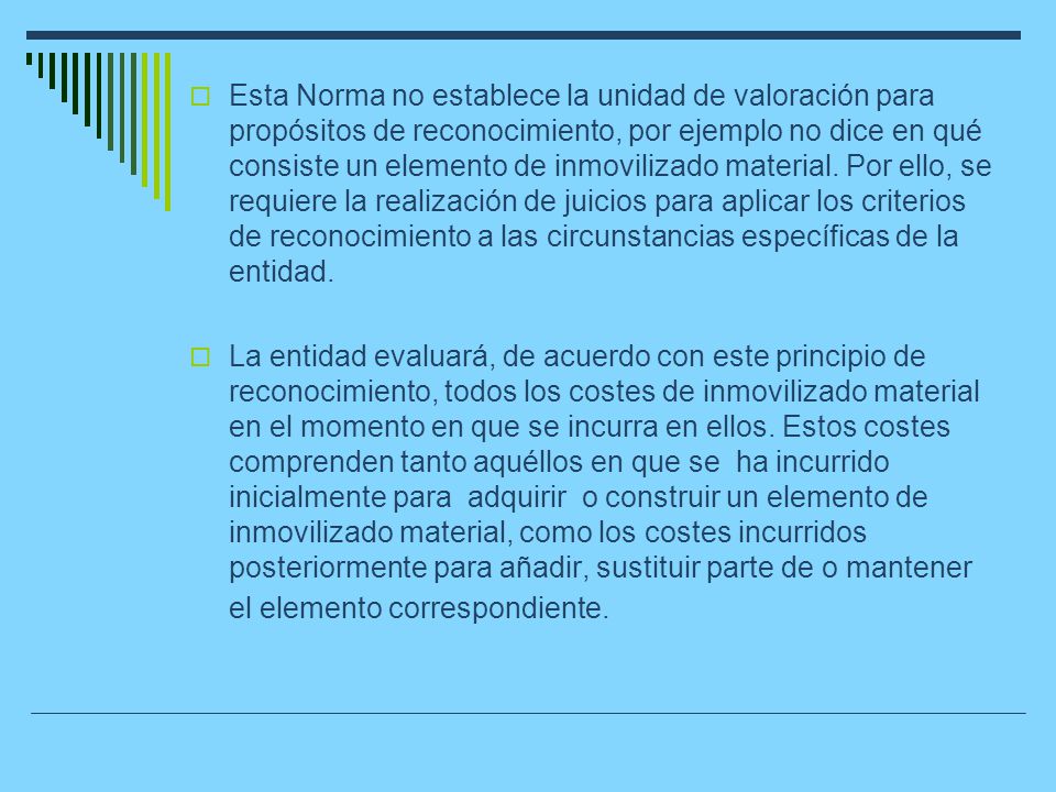Esta Norma no establece la unidad de valoración para propósitos de reconocimiento, por ejemplo no dice en qué consiste un elemento de inmovilizado material. Por ello, se requiere la realización de juicios para aplicar los criterios de reconocimiento a las circunstancias específicas de la entidad.