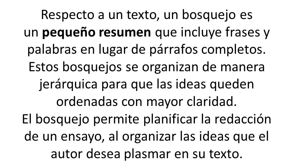 Respecto a un texto, un bosquejo es un pequeño resumen que incluye frases y palabras en lugar de párrafos completos. Estos bosquejos se organizan de manera jerárquica para que las ideas queden ordenadas con mayor claridad.