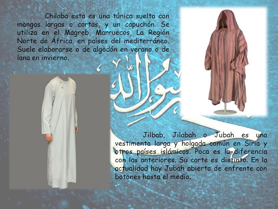 Chilaba esta es una túnica suelta con mangas largas o cortas, y un capuchón. Se utiliza en el Magreb, Marruecos, La Región Norte de África, en países del mediterráneo. Suele elaborarse o de algodón en verano o de lana en invierno.