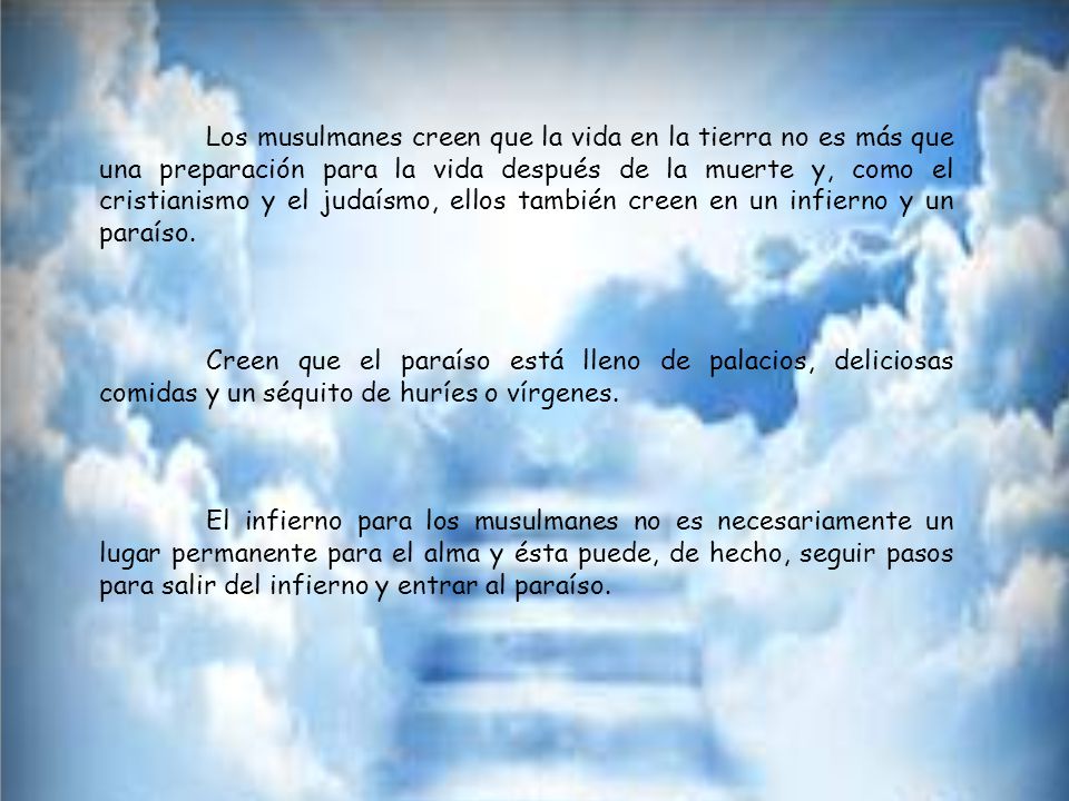 Los musulmanes creen que la vida en la tierra no es más que una preparación para la vida después de la muerte y, como el cristianismo y el judaísmo, ellos también creen en un infierno y un paraíso.