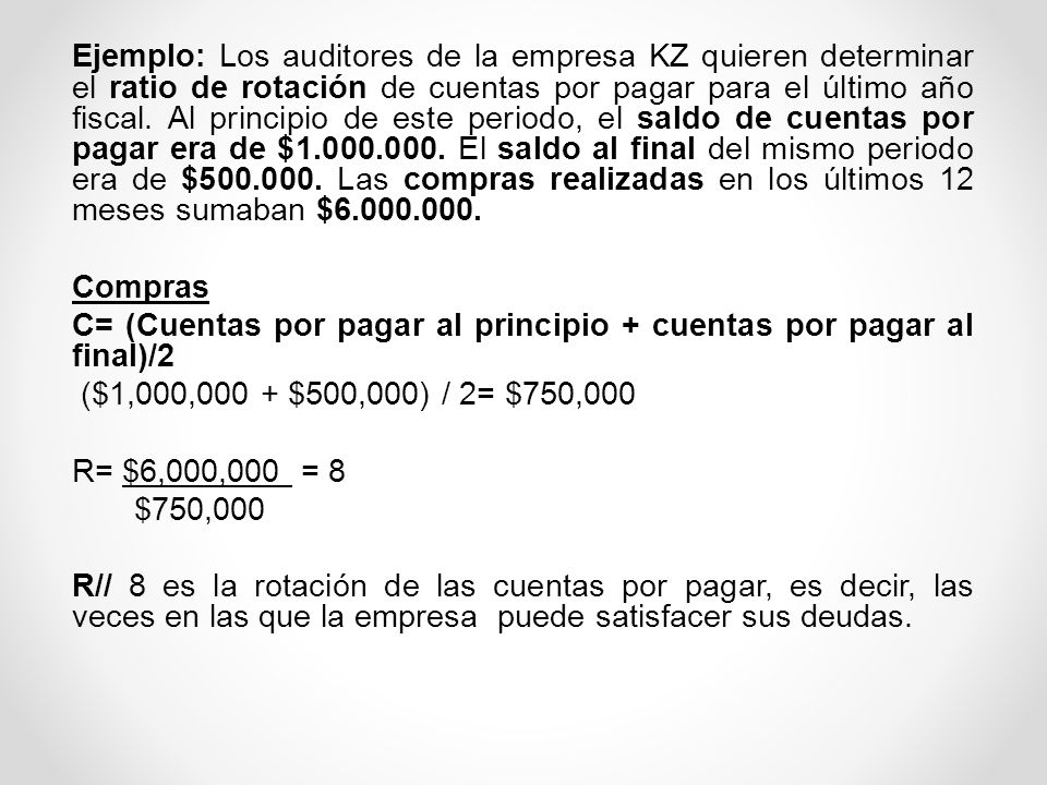 Ejemplo: Los auditores de la empresa KZ quieren determinar el ratio de rotación de cuentas por pagar para el último año fiscal. Al principio de este periodo, el saldo de cuentas por pagar era de $ El saldo al final del mismo periodo era de $ Las compras realizadas en los últimos 12 meses sumaban $