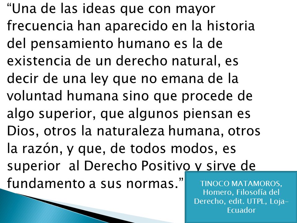 Una de las ideas que con mayor frecuencia han aparecido en la historia del pensamiento humano es la de existencia de un derecho natural, es decir de una ley que no emana de la voluntad humana sino que procede de algo superior, que algunos piensan es Dios, otros la naturaleza humana, otros la razón, y que, de todos modos, es superior al Derecho Positivo y sirve de fundamento a sus normas.
