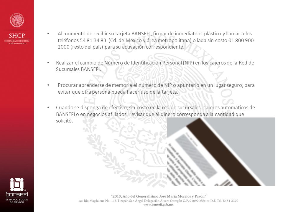 Al momento de recibir su tarjeta BANSEFI, firmar de inmediato el plástico y llamar a los teléfonos (Cd. de México y área metropolitana) o lada sin costo (resto del país) para su activación correspondiente.