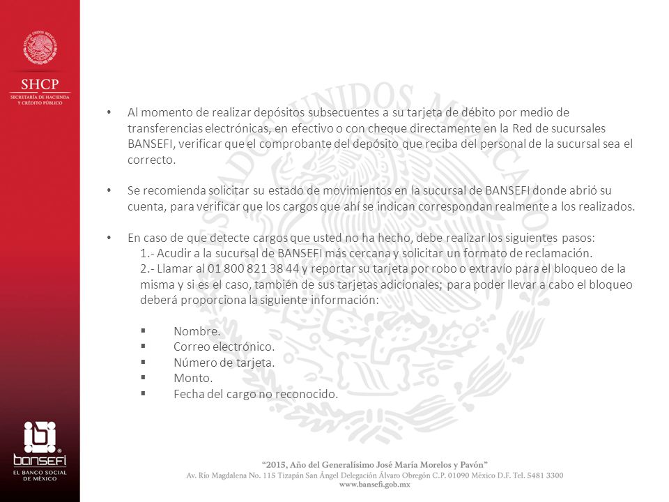 Al momento de realizar depósitos subsecuentes a su tarjeta de débito por medio de transferencias electrónicas, en efectivo o con cheque directamente en la Red de sucursales BANSEFI, verificar que el comprobante del depósito que reciba del personal de la sucursal sea el correcto.
