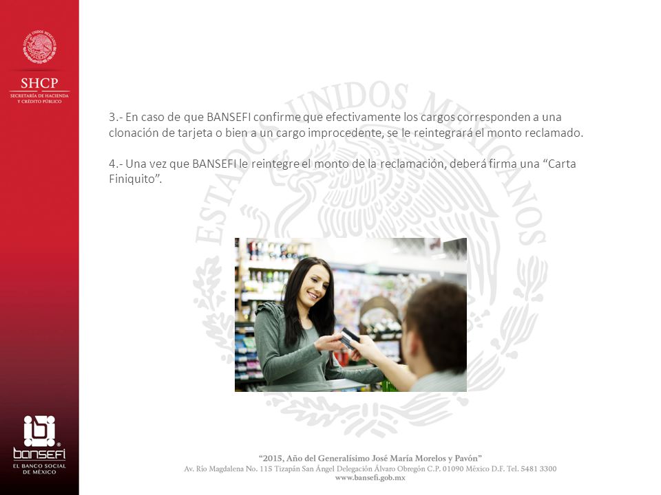 3.- En caso de que BANSEFI confirme que efectivamente los cargos corresponden a una clonación de tarjeta o bien a un cargo improcedente, se le reintegrará el monto reclamado.