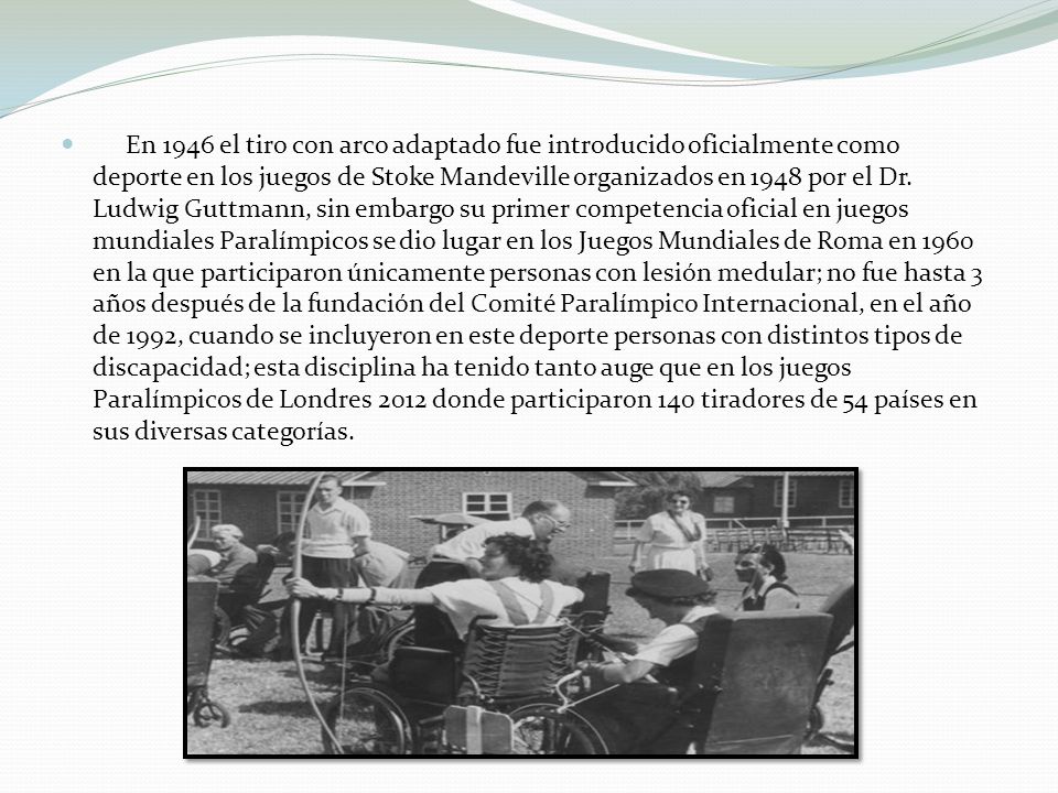 En 1946 el tiro con arco adaptado fue introducido oficialmente como deporte en los juegos de Stoke Mandeville organizados en 1948 por el Dr.