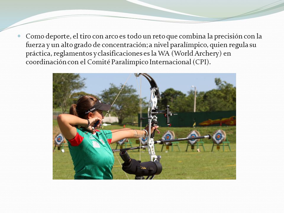 Como deporte, el tiro con arco es todo un reto que combina la precisión con la fuerza y un alto grado de concentración; a nivel paralímpico, quien regula su práctica, reglamentos y clasificaciones es la WA (World Archery) en coordinación con el Comité Paralímpico Internacional (CPI).