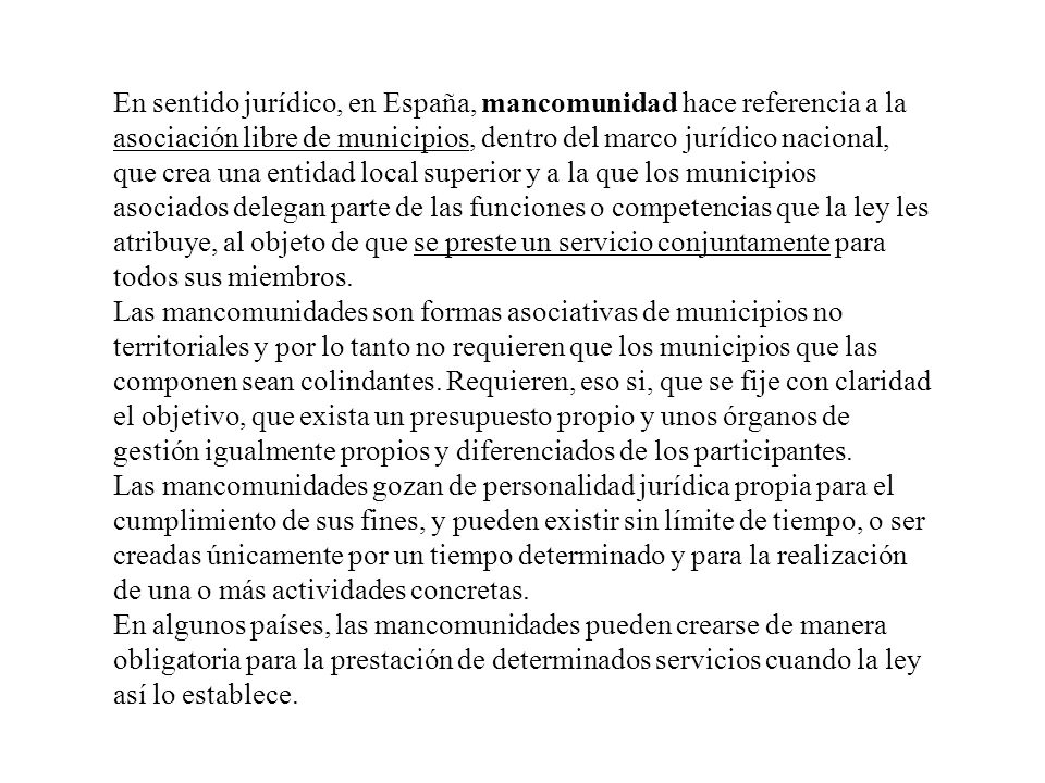 En sentido jurídico, en España, mancomunidad hace referencia a la asociación libre de municipios, dentro del marco jurídico nacional, que crea una entidad local superior y a la que los municipios asociados delegan parte de las funciones o competencias que la ley les atribuye, al objeto de que se preste un servicio conjuntamente para todos sus miembros.