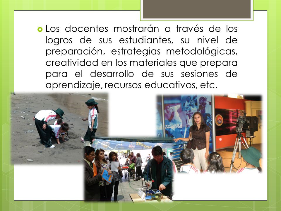 Los docentes mostrarán a través de los logros de sus estudiantes, su nivel de preparación, estrategias metodológicas, creatividad en los materiales que prepara para el desarrollo de sus sesiones de aprendizaje, recursos educativos, etc.