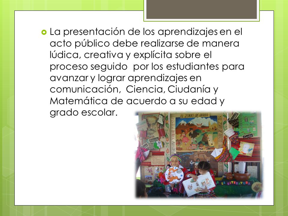La presentación de los aprendizajes en el acto público debe realizarse de manera lúdica, creativa y explícita sobre el proceso seguido por los estudiantes para avanzar y lograr aprendizajes en comunicación, Ciencia, Ciudanía y Matemática de acuerdo a su edad y grado escolar.