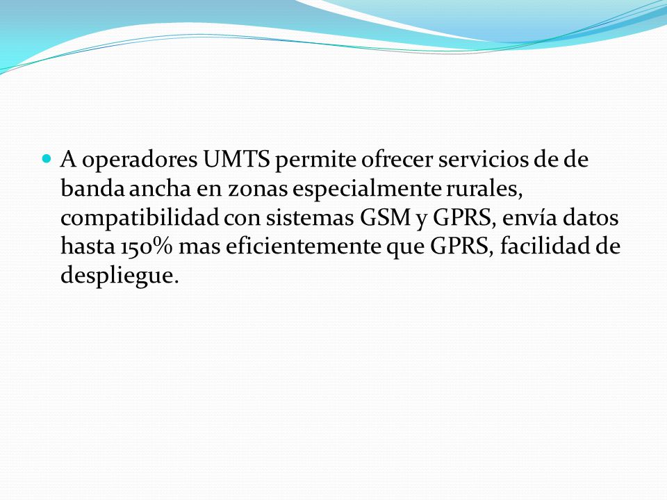 A operadores UMTS permite ofrecer servicios de de banda ancha en zonas especialmente rurales, compatibilidad con sistemas GSM y GPRS, envía datos hasta 150% mas eficientemente que GPRS, facilidad de despliegue.