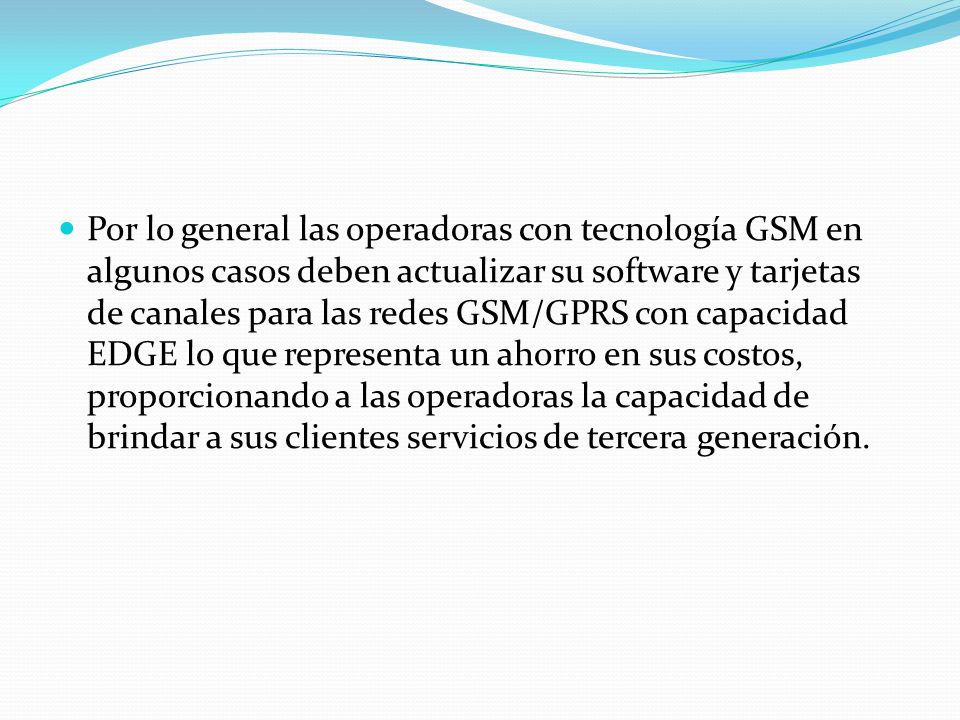 Por lo general las operadoras con tecnología GSM en algunos casos deben actualizar su software y tarjetas de canales para las redes GSM/GPRS con capacidad EDGE lo que representa un ahorro en sus costos, proporcionando a las operadoras la capacidad de brindar a sus clientes servicios de tercera generación.