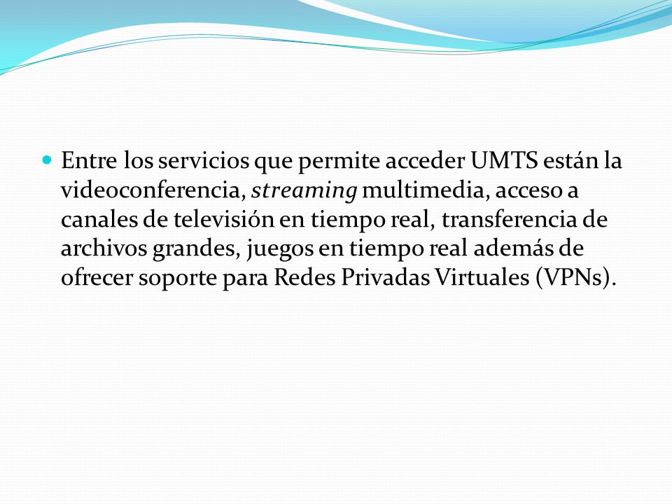 Entre los servicios que permite acceder UMTS están la videoconferencia, streaming multimedia, acceso a canales de televisión en tiempo real, transferencia de archivos grandes, juegos en tiempo real además de ofrecer soporte para Redes Privadas Virtuales (VPNs).