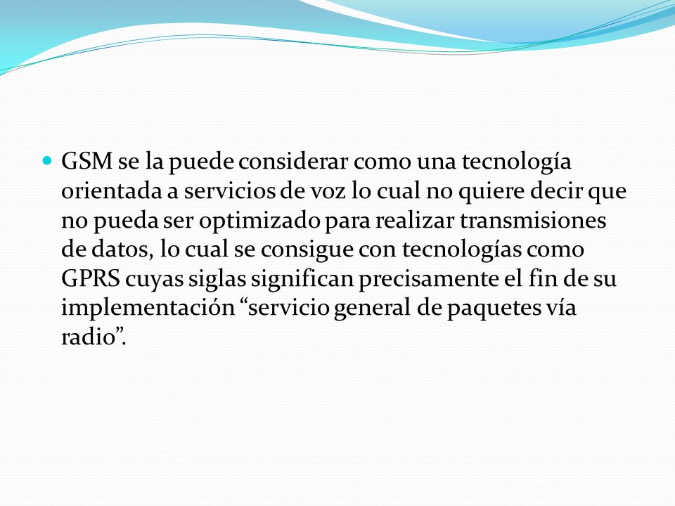 GSM se la puede considerar como una tecnología orientada a servicios de voz lo cual no quiere decir que no pueda ser optimizado para realizar transmisiones de datos, lo cual se consigue con tecnologías como GPRS cuyas siglas significan precisamente el fin de su implementación servicio general de paquetes vía radio .