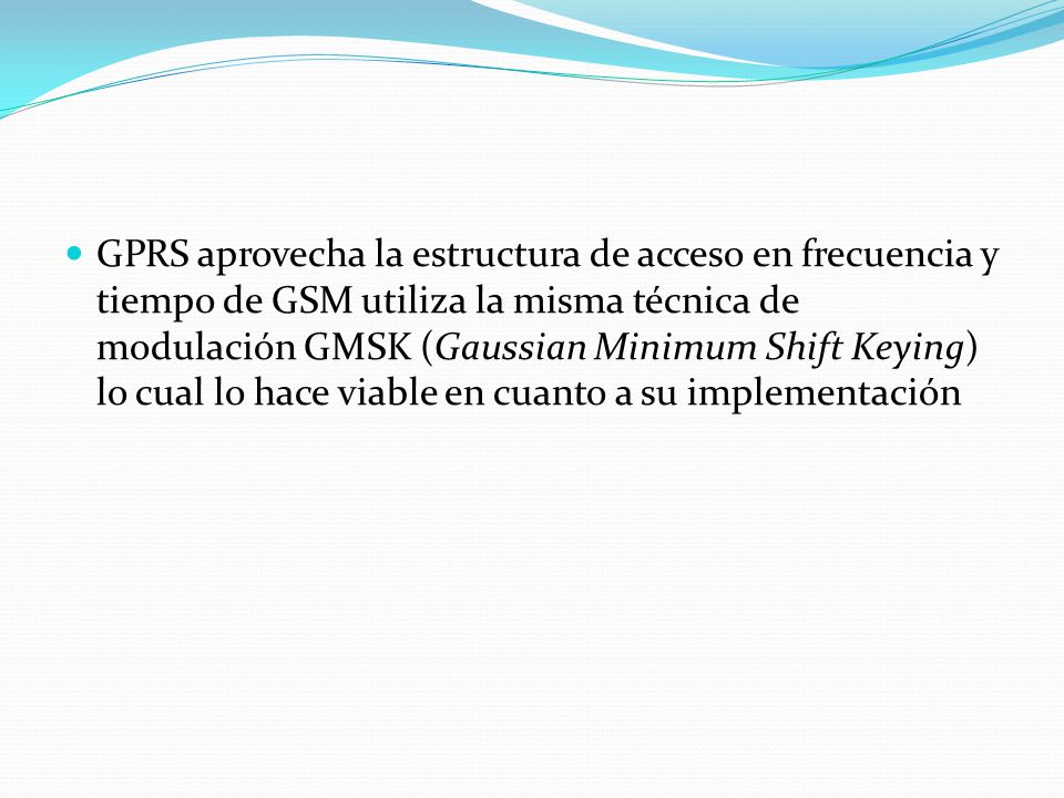 GPRS aprovecha la estructura de acceso en frecuencia y tiempo de GSM utiliza la misma técnica de modulación GMSK (Gaussian Minimum Shift Keying) lo cual lo hace viable en cuanto a su implementación