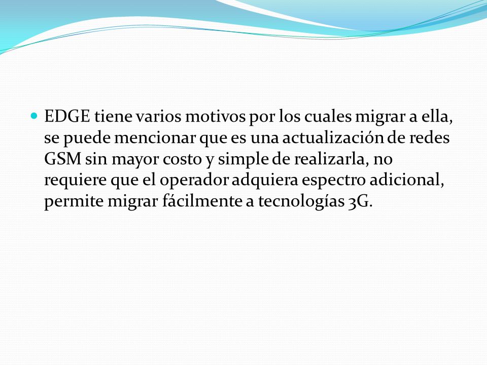 EDGE tiene varios motivos por los cuales migrar a ella, se puede mencionar que es una actualización de redes GSM sin mayor costo y simple de realizarla, no requiere que el operador adquiera espectro adicional, permite migrar fácilmente a tecnologías 3G.