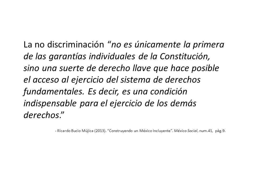 La no discriminación no es únicamente la primera de las garantías individuales de la Constitución, sino una suerte de derecho llave que hace posible el acceso al ejercicio del sistema de derechos fundamentales. Es decir, es una condición indispensable para el ejercicio de los demás derechos.