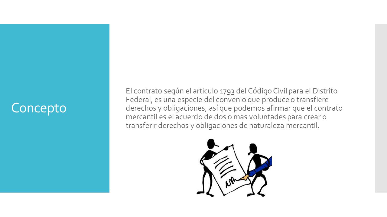 El contrato según el articulo 1793 del Código Civil para el Distrito Federal, es una especie del convenio que produce o transfiere derechos y obligaciones, así que podemos afirmar que el contrato mercantil es el acuerdo de dos o mas voluntades para crear o transferir derechos y obligaciones de naturaleza mercantil.