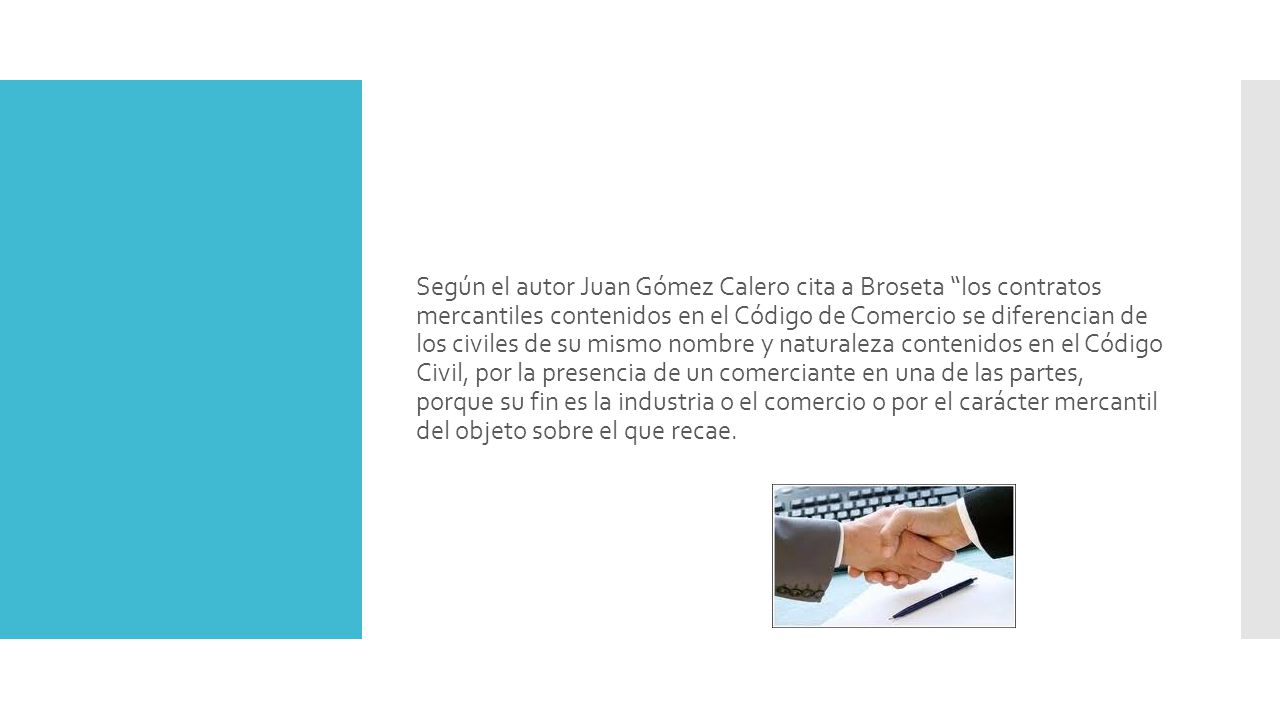 Según el autor Juan Gómez Calero cita a Broseta los contratos mercantiles contenidos en el Código de Comercio se diferencian de los civiles de su mismo nombre y naturaleza contenidos en el Código Civil, por la presencia de un comerciante en una de las partes, porque su fin es la industria o el comercio o por el carácter mercantil del objeto sobre el que recae.