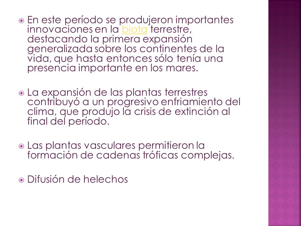 En este período se produjeron importantes innovaciones en la biota terrestre, destacando la primera expansión generalizada sobre los continentes de la vida, que hasta entonces sólo tenía una presencia importante en los mares.