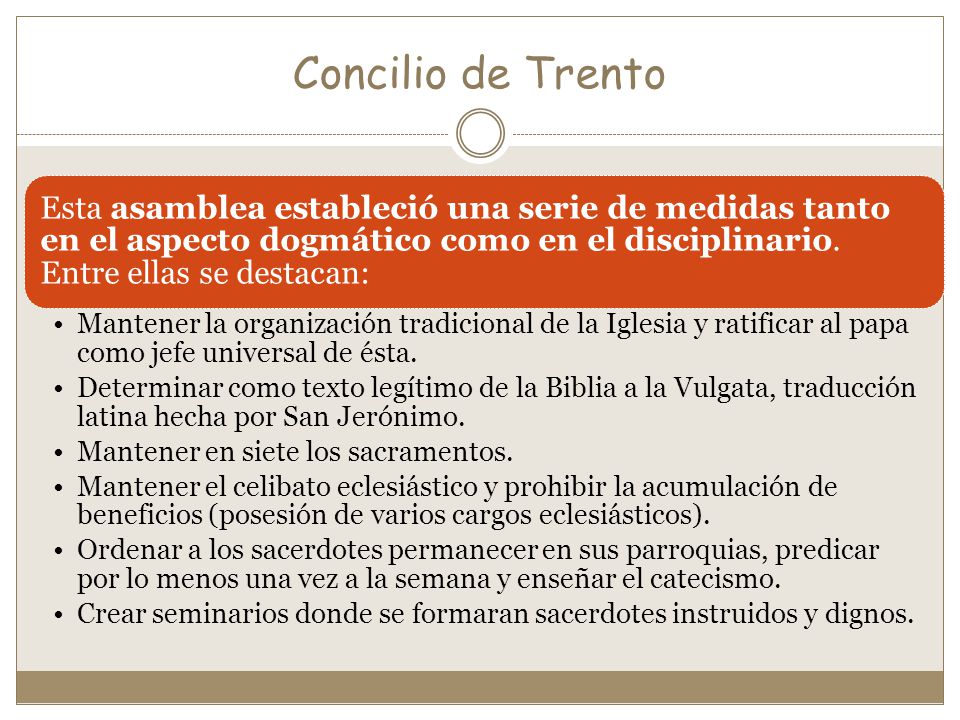 Concilio de Trento Esta asamblea estableció una serie de medidas tanto en el aspecto dogmático como en el disciplinario. Entre ellas se destacan: