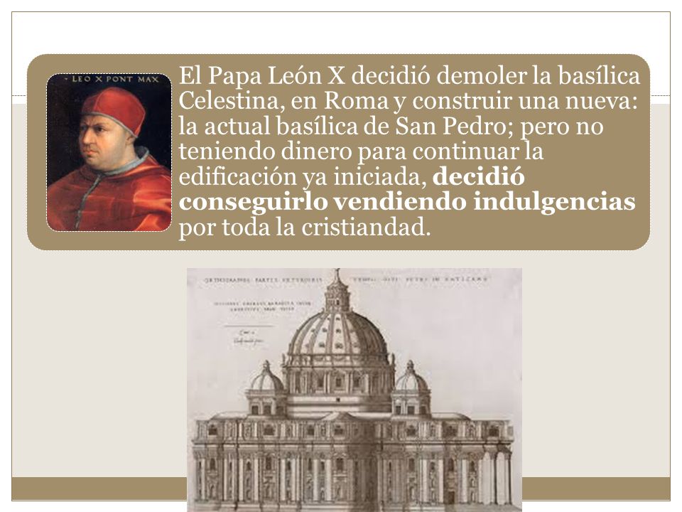 El Papa León X decidió demoler la basílica Celestina, en Roma y construir una nueva: la actual basílica de San Pedro; pero no teniendo dinero para continuar la edificación ya iniciada, decidió conseguirlo vendiendo indulgencias por toda la cristiandad.