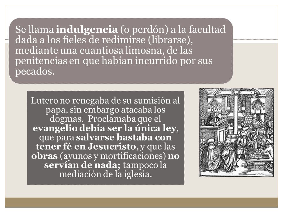 Se llama indulgencia (o perdón) a la facultad dada a los fieles de redimirse (librarse), mediante una cuantiosa limosna, de las penitencias en que habían incurrido por sus pecados.