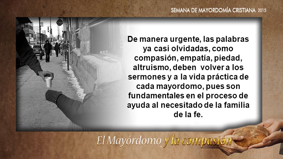 De manera urgente, las palabras ya casi olvidadas, como compasión, empatía, piedad, altruismo, deben volver a los sermones y a la vida práctica de cada mayordomo, pues son fundamentales en el proceso de ayuda al necesitado de la familia de la fe.