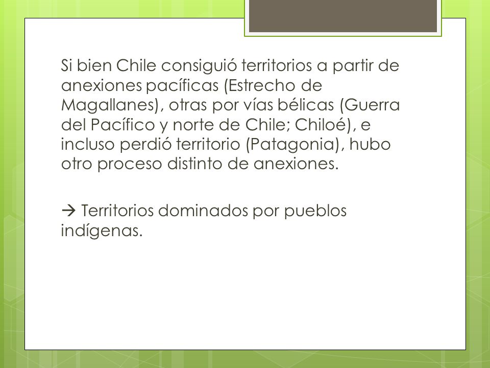 Si bien Chile consiguió territorios a partir de anexiones pacíficas (Estrecho de Magallanes), otras por vías bélicas (Guerra del Pacífico y norte de Chile; Chiloé), e incluso perdió territorio (Patagonia), hubo otro proceso distinto de anexiones.
