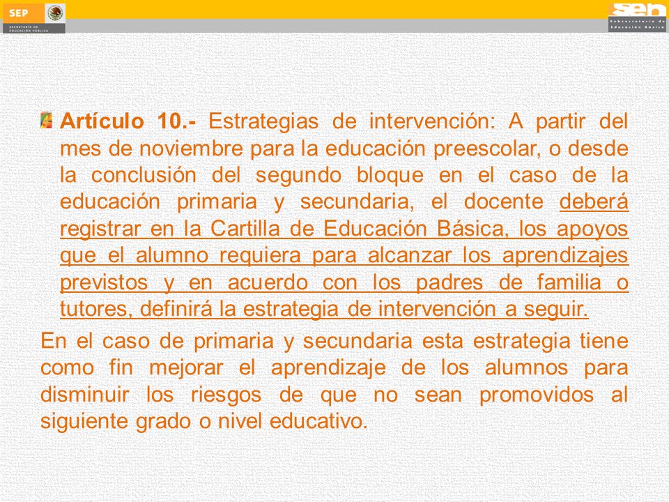 Artículo 10.- Estrategias de intervención: A partir del mes de noviembre para la educación preescolar, o desde la conclusión del segundo bloque en el caso de la educación primaria y secundaria, el docente deberá registrar en la Cartilla de Educación Básica, los apoyos que el alumno requiera para alcanzar los aprendizajes previstos y en acuerdo con los padres de familia o tutores, definirá la estrategia de intervención a seguir.