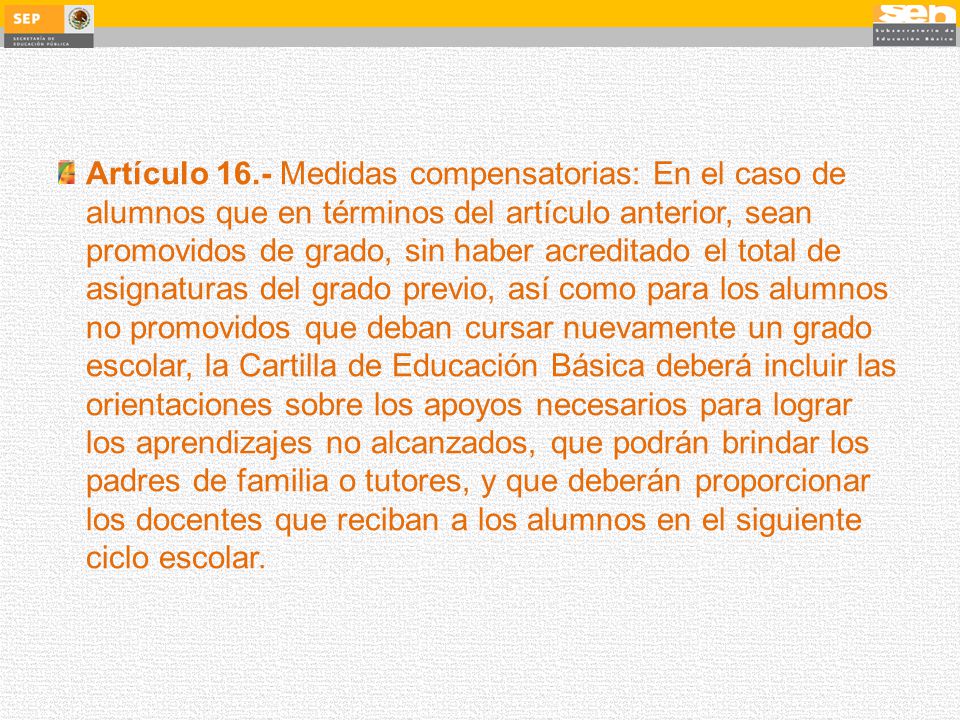 Artículo 16.- Medidas compensatorias: En el caso de alumnos que en términos del artículo anterior, sean promovidos de grado, sin haber acreditado el total de asignaturas del grado previo, así como para los alumnos no promovidos que deban cursar nuevamente un grado escolar, la Cartilla de Educación Básica deberá incluir las orientaciones sobre los apoyos necesarios para lograr los aprendizajes no alcanzados, que podrán brindar los padres de familia o tutores, y que deberán proporcionar los docentes que reciban a los alumnos en el siguiente ciclo escolar.
