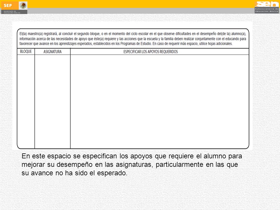 En este espacio se especifican los apoyos que requiere el alumno para mejorar su desempeño en las asignaturas, particularmente en las que su avance no ha sido el esperado.