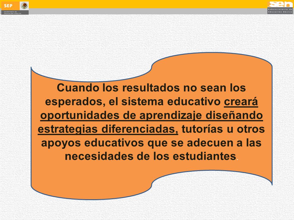 Cuando los resultados no sean los esperados, el sistema educativo creará oportunidades de aprendizaje diseñando estrategias diferenciadas, tutorías u otros apoyos educativos que se adecuen a las necesidades de los estudiantes.