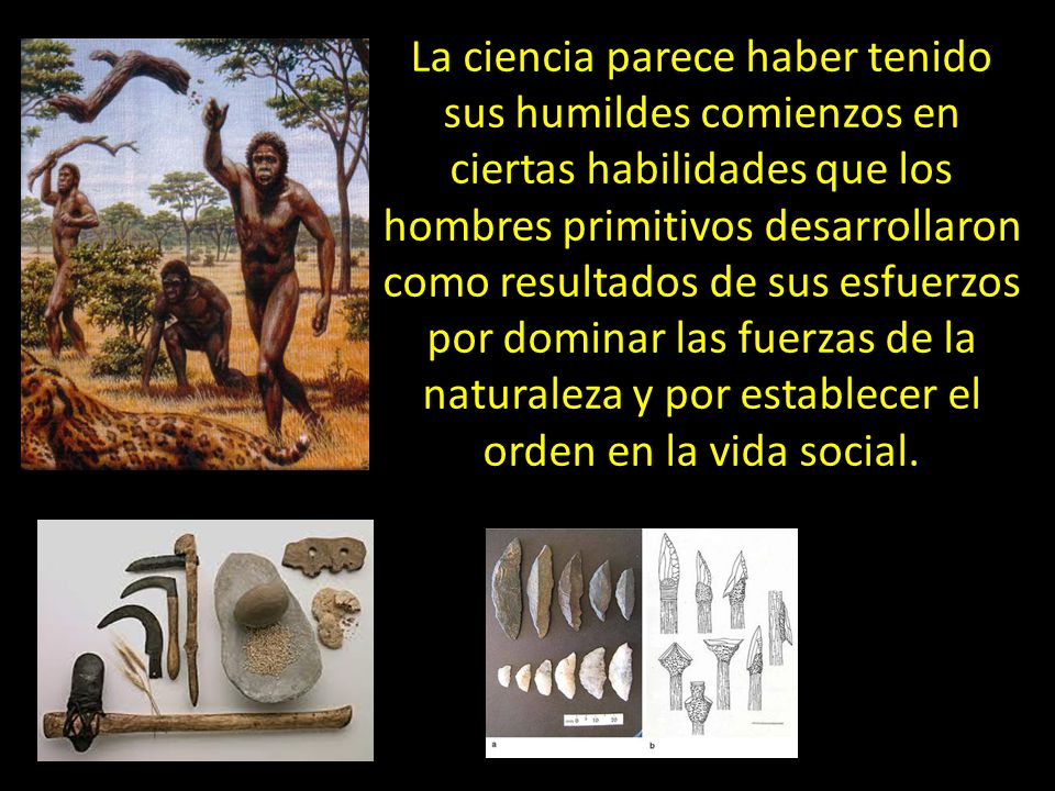 La ciencia parece haber tenido sus humildes comienzos en ciertas habilidades que los hombres primitivos desarrollaron como resultados de sus esfuerzos por dominar las fuerzas de la naturaleza y por establecer el orden en la vida social.
