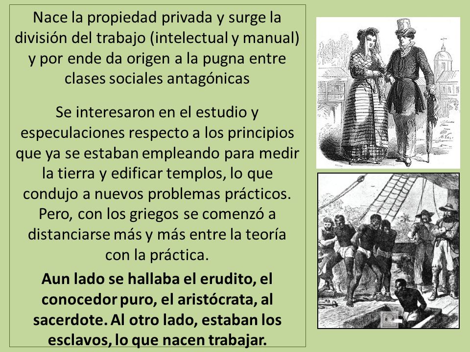 Nace la propiedad privada y surge la división del trabajo (intelectual y manual) y por ende da origen a la pugna entre clases sociales antagónicas Se interesaron en el estudio y especulaciones respecto a los principios que ya se estaban empleando para medir la tierra y edificar templos, lo que condujo a nuevos problemas prácticos.