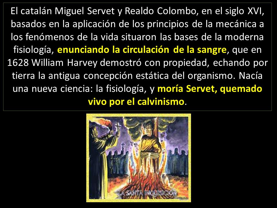 El catalán Miguel Servet y Realdo Colombo, en el siglo XVI, basados en la aplicación de los principios de la mecánica a los fenómenos de la vida situaron las bases de la moderna fisiología, enunciando la circulación de la sangre, que en 1628 William Harvey demostró con propiedad, echando por tierra la antigua concepción estática del organismo.