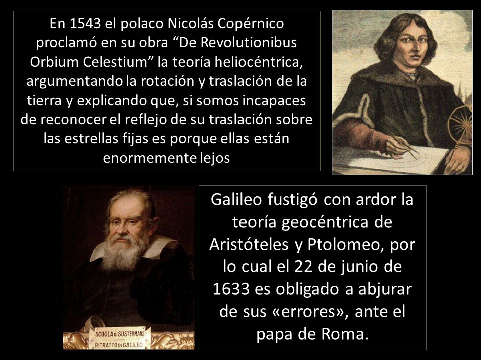 En 1543 el polaco Nicolás Copérnico proclamó en su obra De Revolutionibus Orbium Celestium la teoría heliocéntrica, argumentando la rotación y traslación de la tierra y explicando que, si somos incapaces de reconocer el reflejo de su traslación sobre las estrellas fijas es porque ellas están enormemente lejos