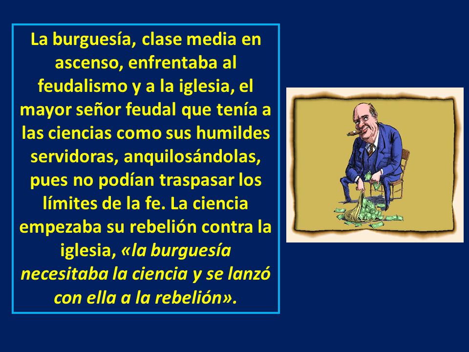 La burguesía, clase media en ascenso, enfrentaba al feudalismo y a la iglesia, el mayor señor feudal que tenía a las ciencias como sus humildes servidoras, anquilosándolas, pues no podían traspasar los límites de la fe.