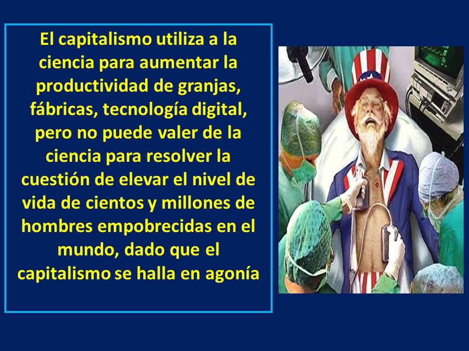 El capitalismo utiliza a la ciencia para aumentar la productividad de granjas, fábricas, tecnología digital, pero no puede valer de la ciencia para resolver la cuestión de elevar el nivel de vida de cientos y millones de hombres empobrecidas en el mundo, dado que el capitalismo se halla en agonía