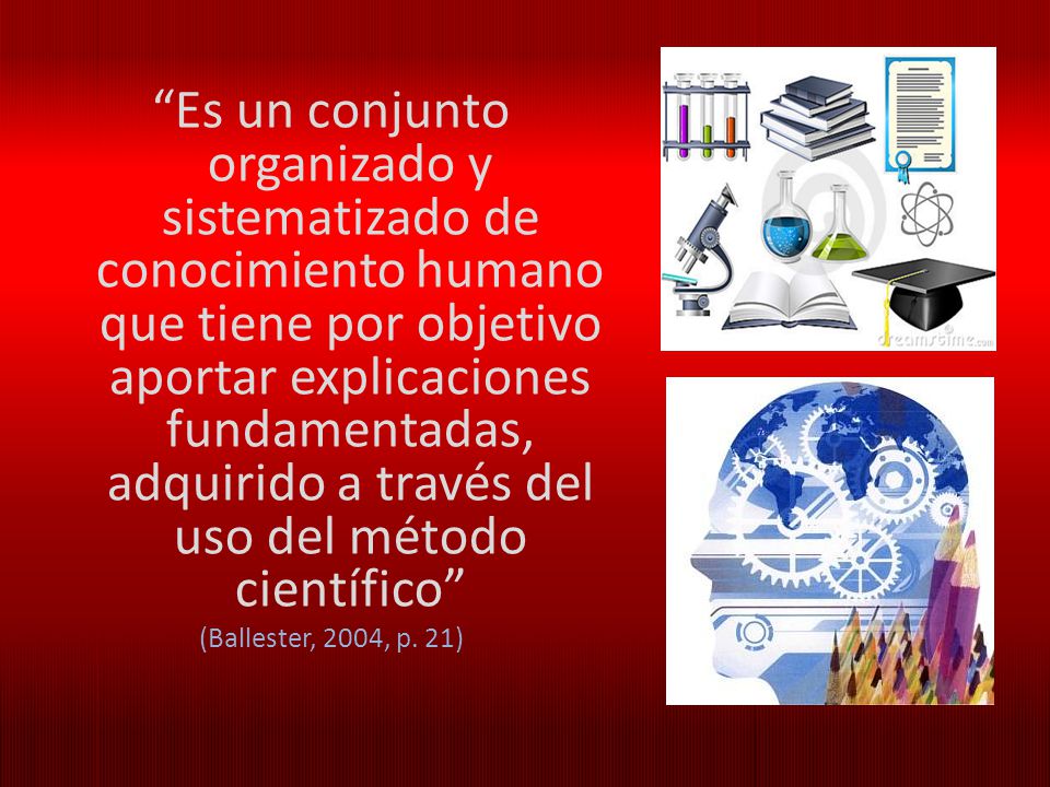 Es un conjunto organizado y sistematizado de conocimiento humano que tiene por objetivo aportar explicaciones fundamentadas, adquirido a través del uso del método científico