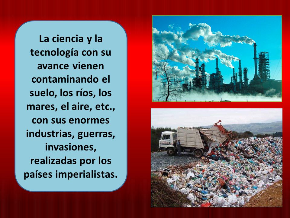 La ciencia y la tecnología con su avance vienen contaminando el suelo, los ríos, los mares, el aire, etc., con sus enormes industrias, guerras, invasiones, realizadas por los países imperialistas.